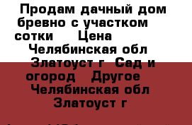 Продам дачный дом(бревно)с участком 4,5 сотки . › Цена ­ 220 000 - Челябинская обл., Златоуст г. Сад и огород » Другое   . Челябинская обл.,Златоуст г.